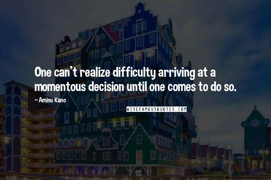 Aminu Kano quotes: One can't realize difficulty arriving at a momentous decision until one comes to do so.
