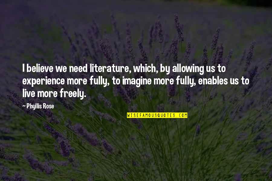 Aminuddin Baki Quotes By Phyllis Rose: I believe we need literature, which, by allowing Aminuddin Baki Quotes By Phyllis Rose: I believe we need literature, which, by allowing