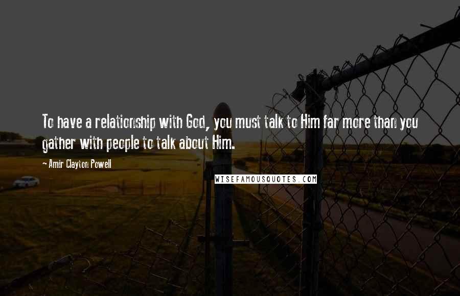 Amir Clayton Powell quotes: To have a relationship with God, you must talk to Him far more than you gather with people to talk about Him. Amir Clayton Powell quotes: To have a relationship with God, you must talk to Him far more than you gather with people to talk about Him.