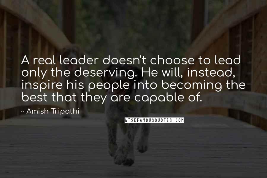 Amish Tripathi quotes: A real leader doesn't choose to lead only the deserving. He will, instead, inspire his people into becoming the best that they are capable of.