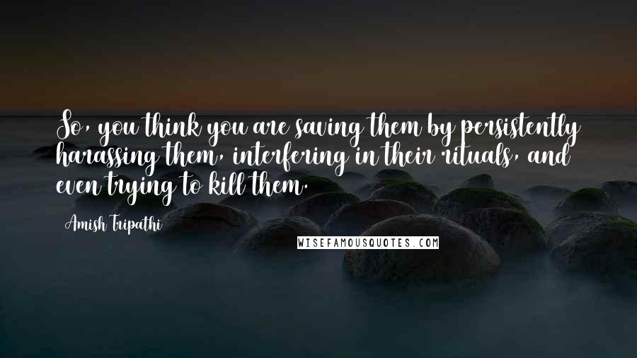 Amish Tripathi quotes: So, you think you are saving them by persistently harassing them, interfering in their rituals, and even trying to kill them.