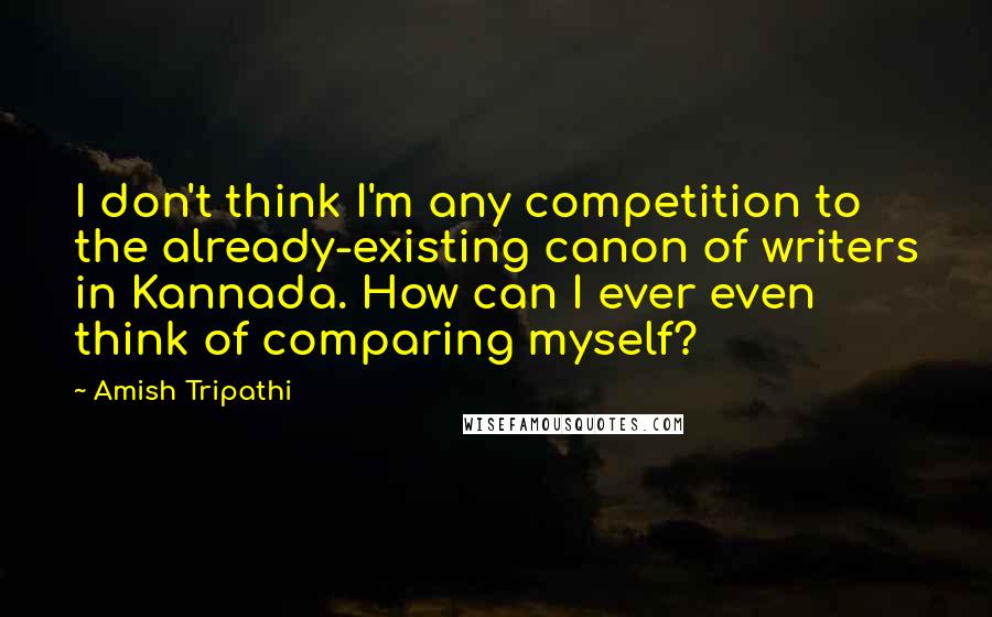 Amish Tripathi quotes: I don't think I'm any competition to the already-existing canon of writers in Kannada. How can I ever even think of comparing myself?