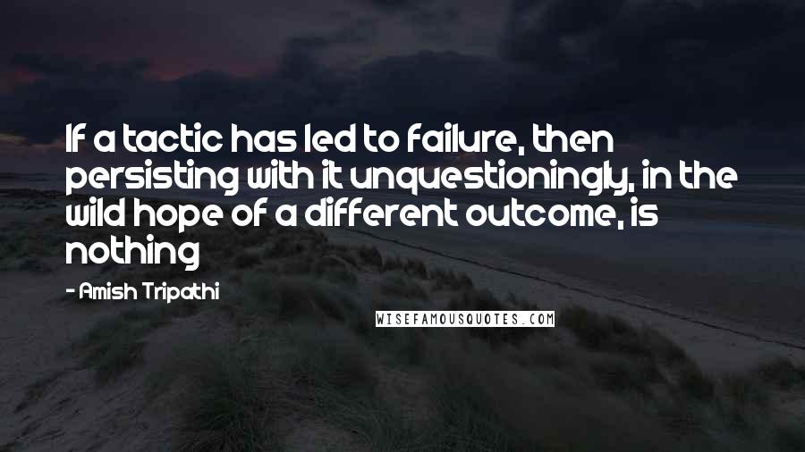 Amish Tripathi quotes: If a tactic has led to failure, then persisting with it unquestioningly, in the wild hope of a different outcome, is nothing