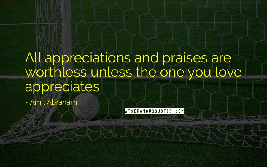 Amit Abraham quotes: All appreciations and praises are worthless unless the one you love appreciates
