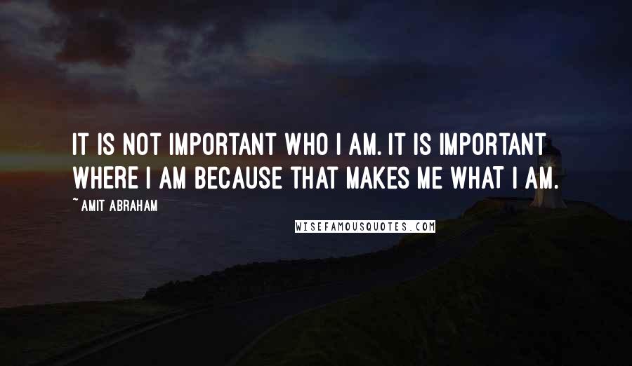 Amit Abraham quotes: It is not important WHO I am. It is important WHERE I am because that makes me WHAT I am.