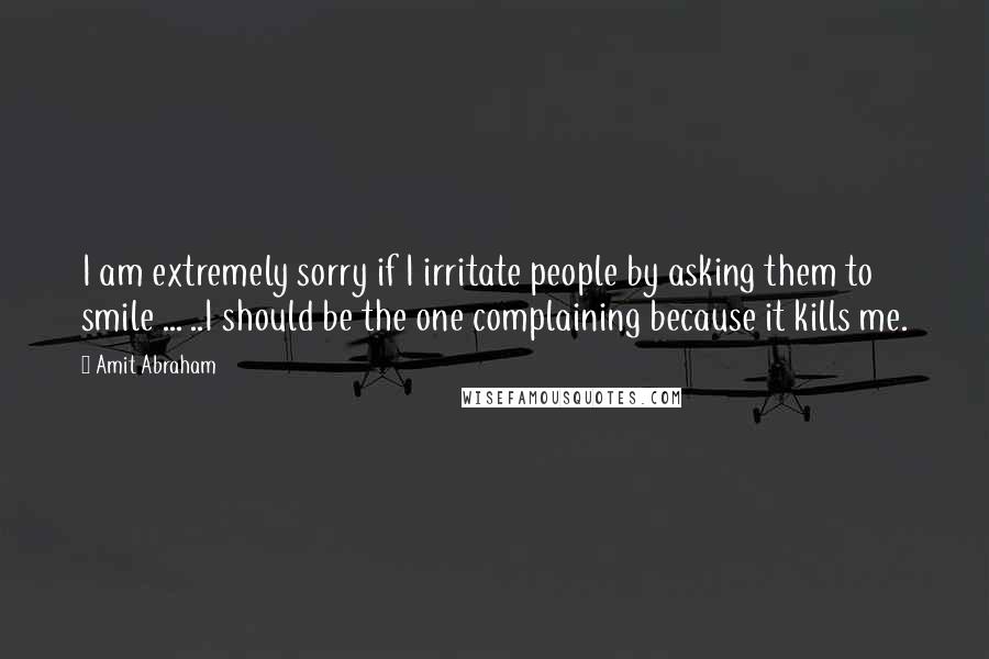 Amit Abraham quotes: I am extremely sorry if I irritate people by asking them to smile ... ..I should be the one complaining because it kills me.