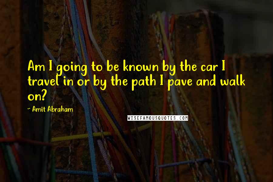 Amit Abraham quotes: Am I going to be known by the car I travel in or by the path I pave and walk on?