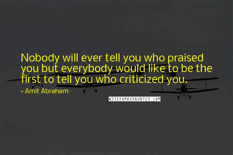 Amit Abraham quotes: Nobody will ever tell you who praised you but everybody would like to be the first to tell you who criticized you.