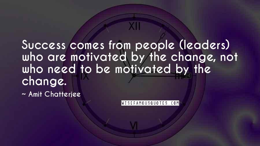 Amit Chatterjee quotes: Success comes from people (leaders) who are motivated by the change, not who need to be motivated by the change.