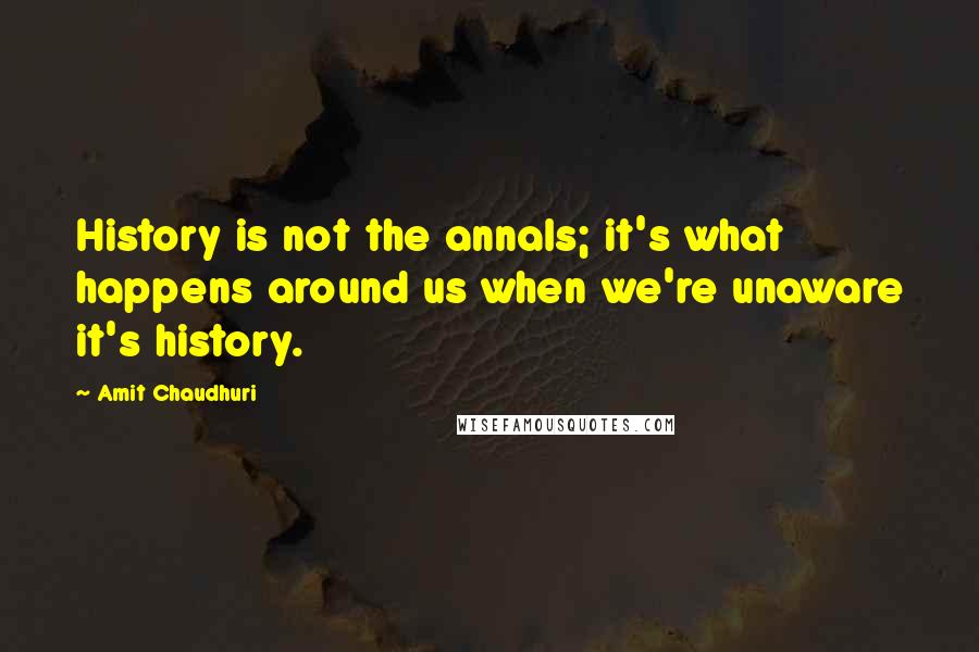 Amit Chaudhuri quotes: History is not the annals; it's what happens around us when we're unaware it's history.