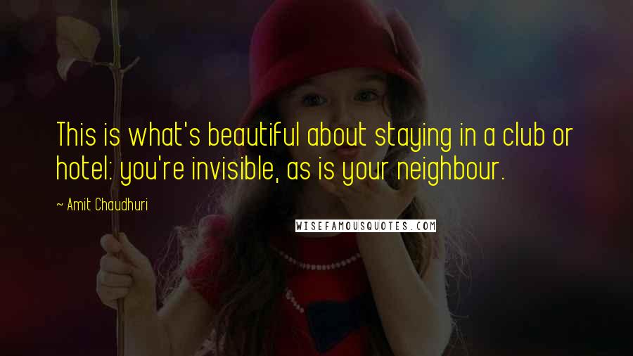 Amit Chaudhuri quotes: This is what's beautiful about staying in a club or hotel: you're invisible, as is your neighbour.