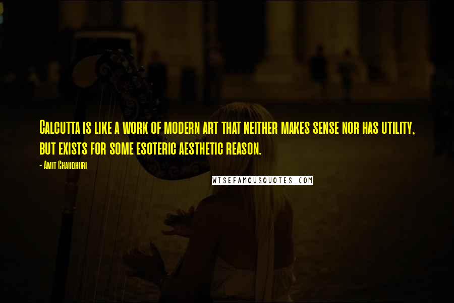 Amit Chaudhuri quotes: Calcutta is like a work of modern art that neither makes sense nor has utility, but exists for some esoteric aesthetic reason.