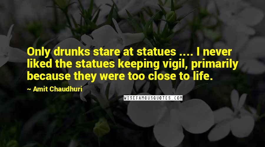 Amit Chaudhuri quotes: Only drunks stare at statues .... I never liked the statues keeping vigil, primarily because they were too close to life.