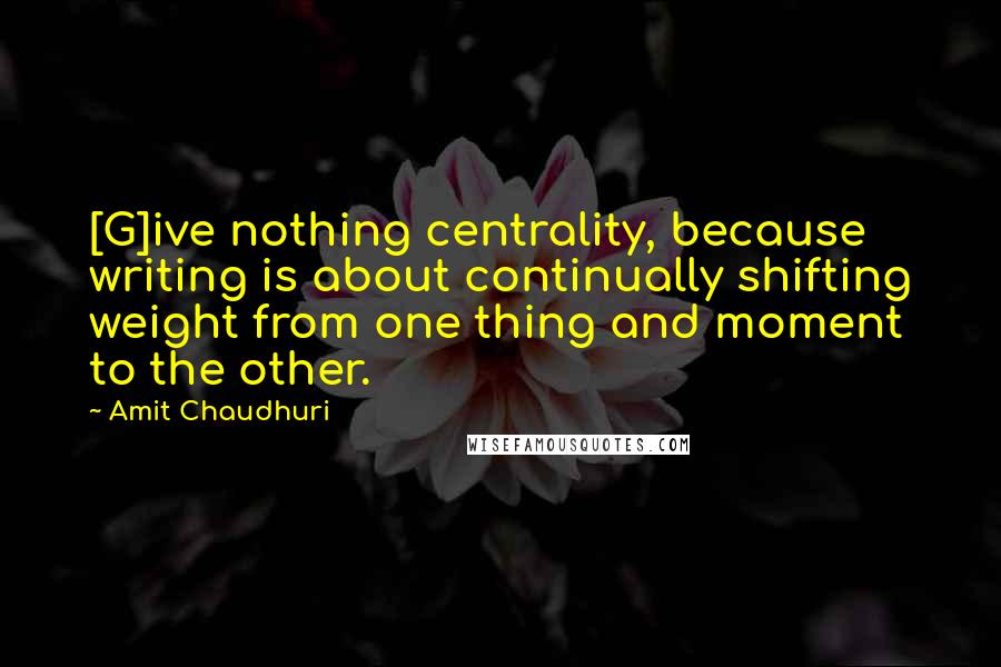 Amit Chaudhuri quotes: [G]ive nothing centrality, because writing is about continually shifting weight from one thing and moment to the other.