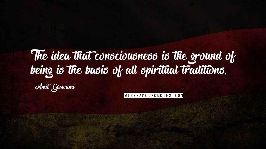 Amit Goswami quotes: The idea that consciousness is the ground of being is the basis of all spiritual traditions.