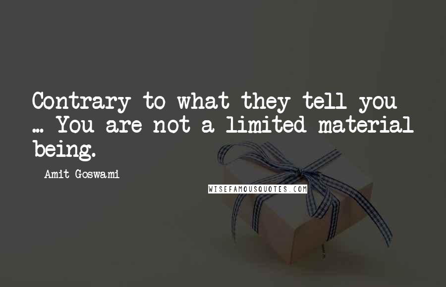 Amit Goswami quotes: Contrary to what they tell you ... You are not a limited material being.