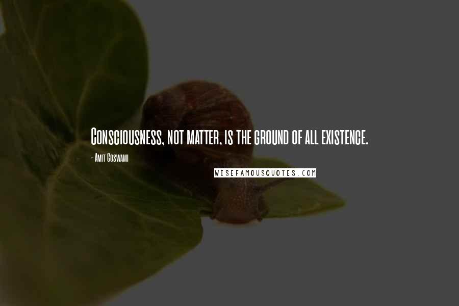 Amit Goswami quotes: Consciousness, not matter, is the ground of all existence.