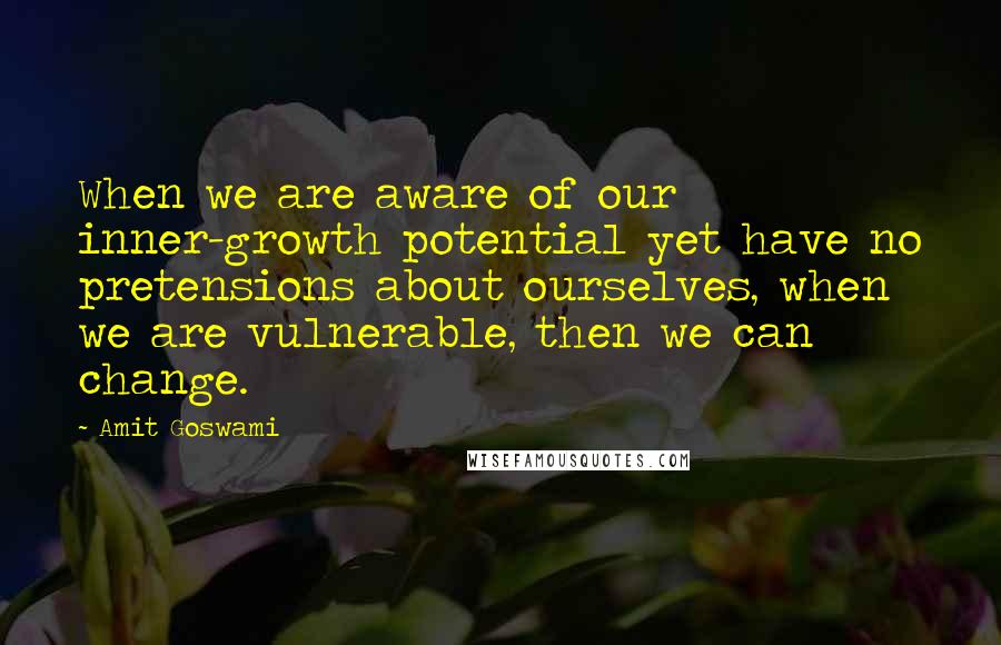 Amit Goswami quotes: When we are aware of our inner-growth potential yet have no pretensions about ourselves, when we are vulnerable, then we can change.