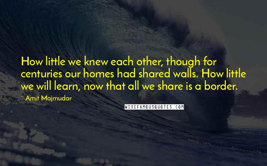 Amit Majmudar quotes: How little we knew each other, though for centuries our homes had shared walls. How little we will learn, now that all we share is a border.