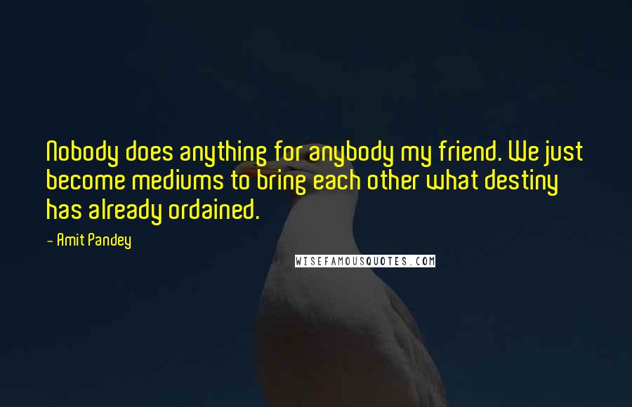 Amit Pandey quotes: Nobody does anything for anybody my friend. We just become mediums to bring each other what destiny has already ordained.