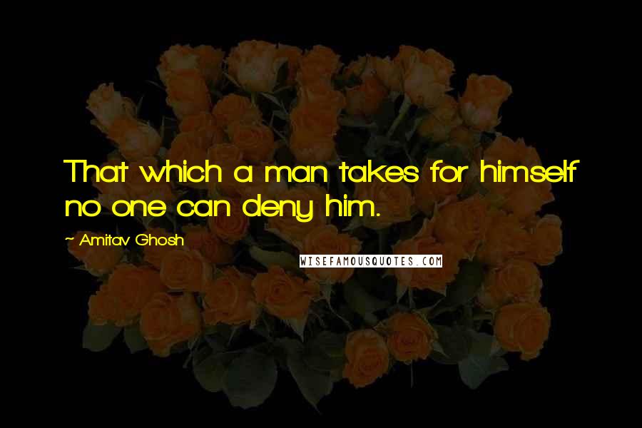Amitav Ghosh quotes: That which a man takes for himself no one can deny him.