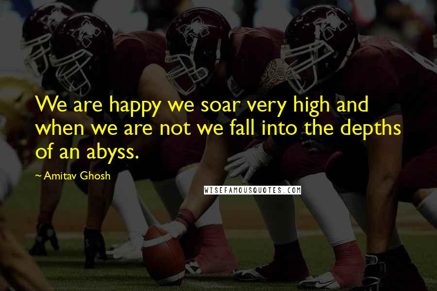 Amitav Ghosh quotes: We are happy we soar very high and when we are not we fall into the depths of an abyss.