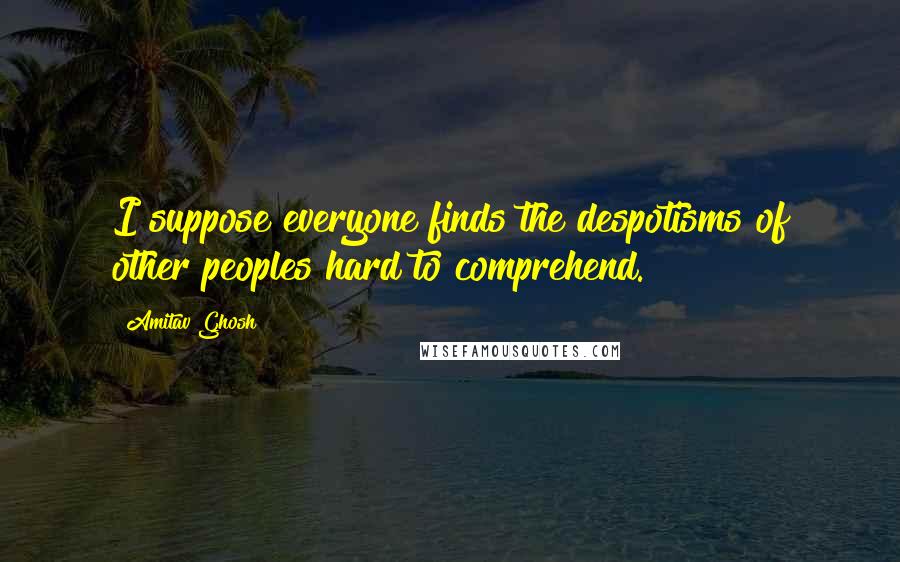 Amitav Ghosh quotes: I suppose everyone finds the despotisms of other peoples hard to comprehend.