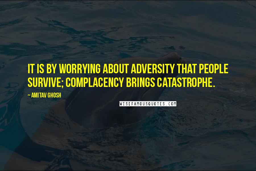 Amitav Ghosh quotes: It is by worrying about adversity that people survive; complacency brings catastrophe.