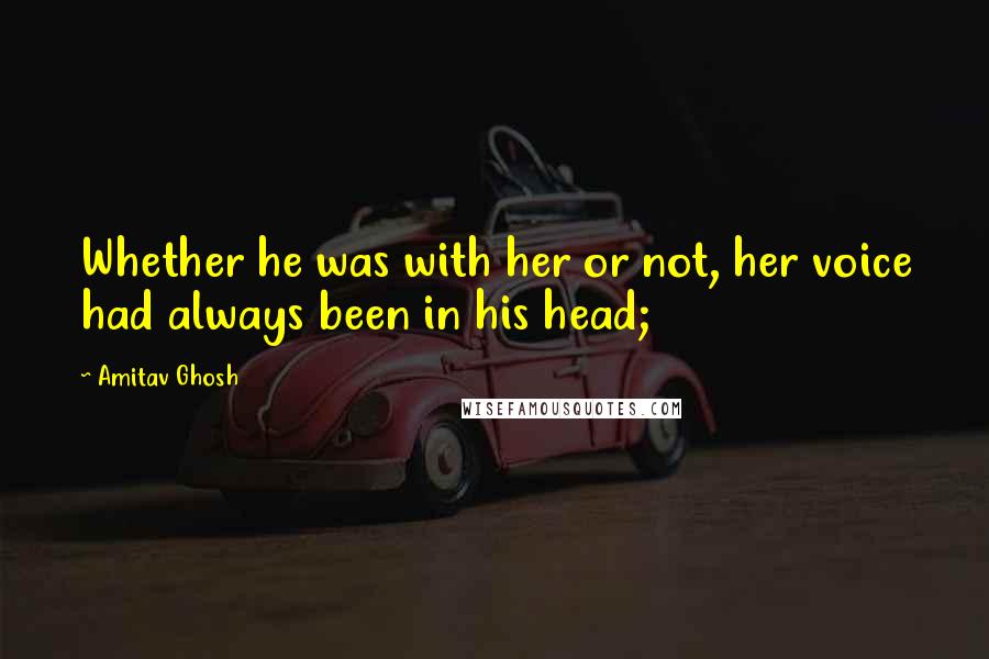 Amitav Ghosh quotes: Whether he was with her or not, her voice had always been in his head;