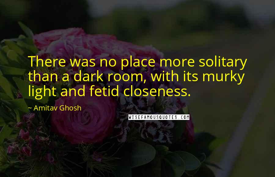 Amitav Ghosh quotes: There was no place more solitary than a dark room, with its murky light and fetid closeness.