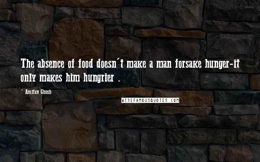 Amitav Ghosh quotes: The absence of food doesn't make a man forsake hunger-it only makes him hungrier .