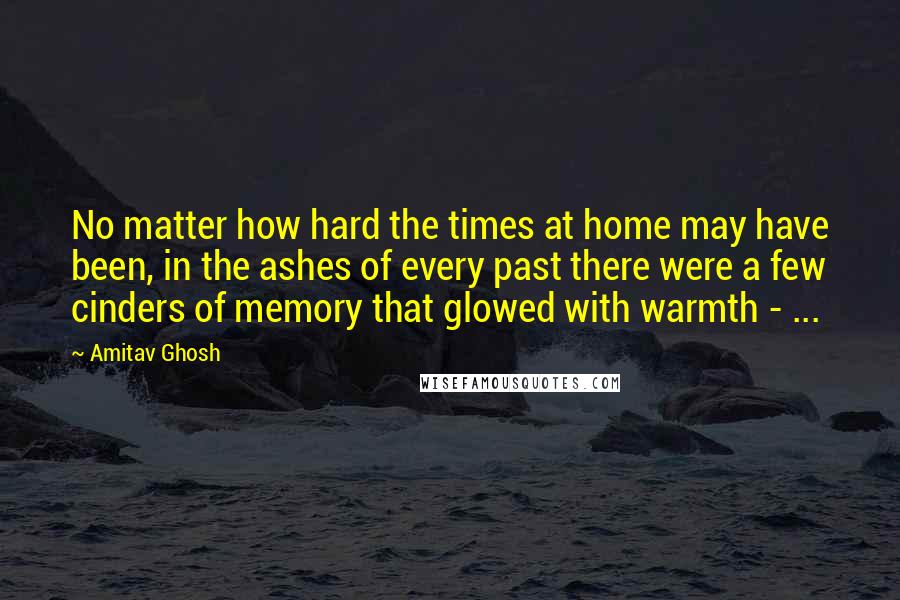 Amitav Ghosh quotes: No matter how hard the times at home may have been, in the ashes of every past there were a few cinders of memory that glowed with warmth - ... Amitav Ghosh quotes: No matter how hard the times at home may have been, in the ashes of every past there were a few cinders of memory that glowed with warmth - ...