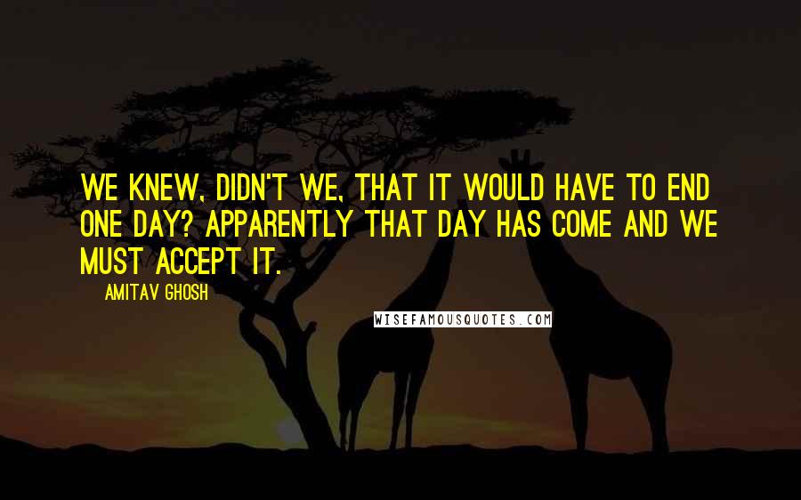 Amitav Ghosh quotes: We knew, didn't we, that it would have to end one day? Apparently that day has come and we must accept it. Amitav Ghosh quotes: We knew, didn't we, that it would have to end one day? Apparently that day has come and we must accept it.
