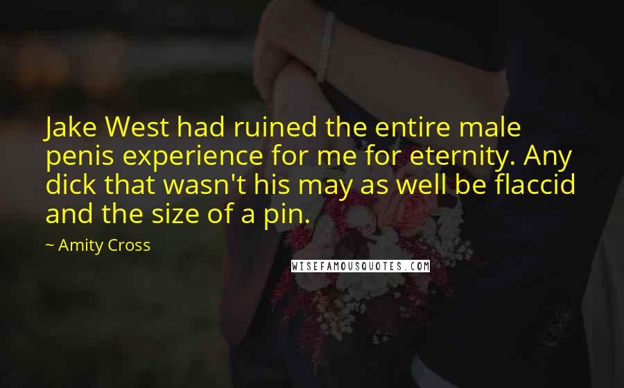 Amity Cross quotes: Jake West had ruined the entire male penis experience for me for eternity. Any dick that wasn't his may as well be flaccid and the size of a pin. Amity Cross quotes: Jake West had ruined the entire male penis experience for me for eternity. Any dick that wasn't his may as well be flaccid and the size of a pin.