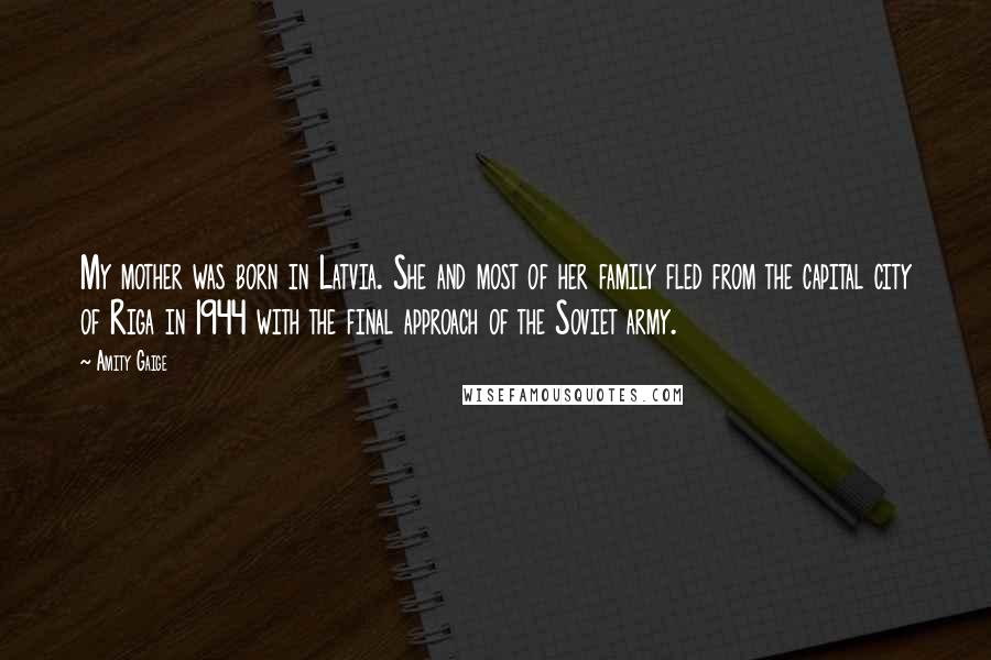 Amity Gaige quotes: My mother was born in Latvia. She and most of her family fled from the capital city of Riga in 1944 with the final approach of the Soviet army.