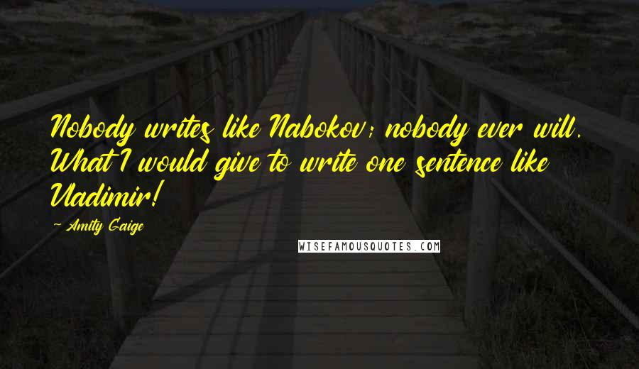 Amity Gaige quotes: Nobody writes like Nabokov; nobody ever will. What I would give to write one sentence like Vladimir! Amity Gaige quotes: Nobody writes like Nabokov; nobody ever will. What I would give to write one sentence like Vladimir!