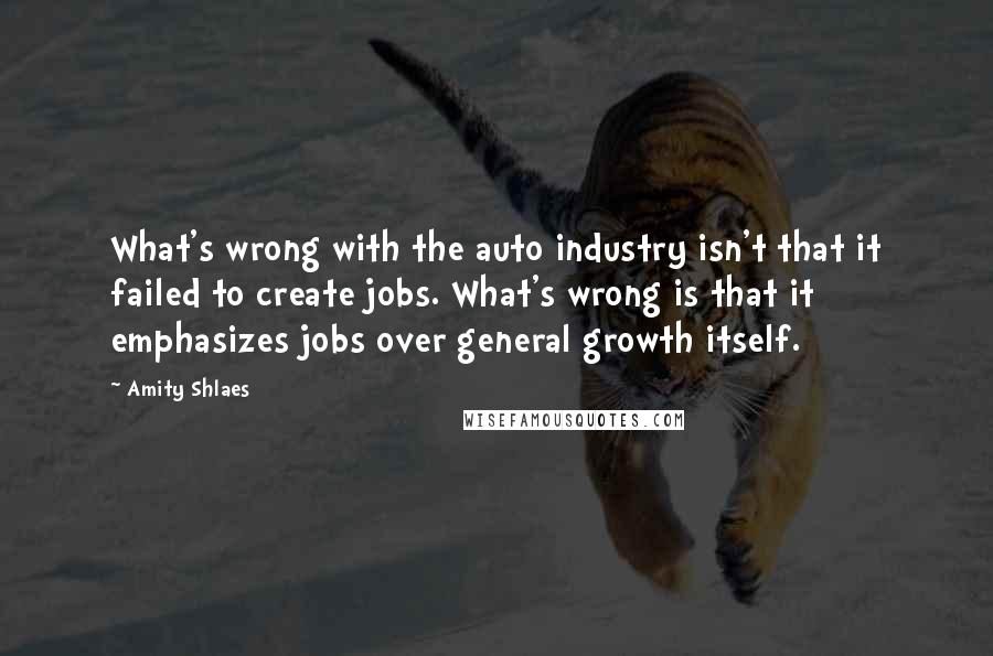 Amity Shlaes quotes: What's wrong with the auto industry isn't that it failed to create jobs. What's wrong is that it emphasizes jobs over general growth itself.