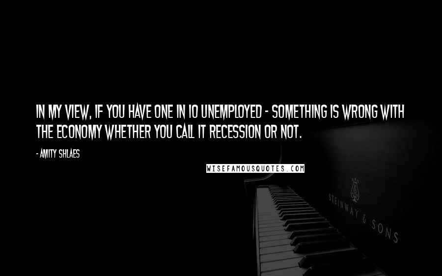 Amity Shlaes quotes: In my view, if you have one in 10 unemployed - something is wrong with the economy whether you call it recession or not.