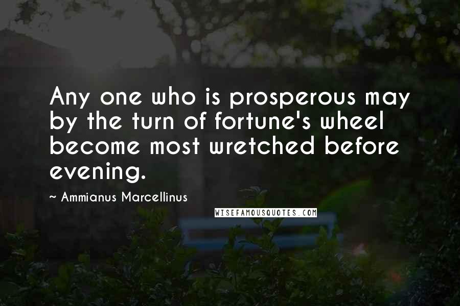 Ammianus Marcellinus quotes: Any one who is prosperous may by the turn of fortune's wheel become most wretched before evening.
