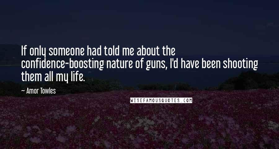 Amor Towles quotes: If only someone had told me about the confidence-boosting nature of guns, I'd have been shooting them all my life.