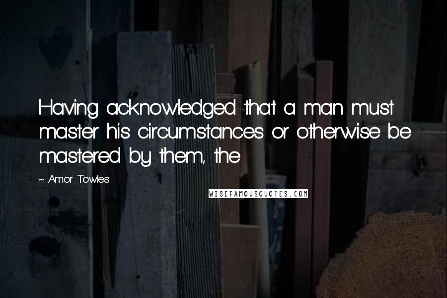Amor Towles quotes: Having acknowledged that a man must master his circumstances or otherwise be mastered by them, the