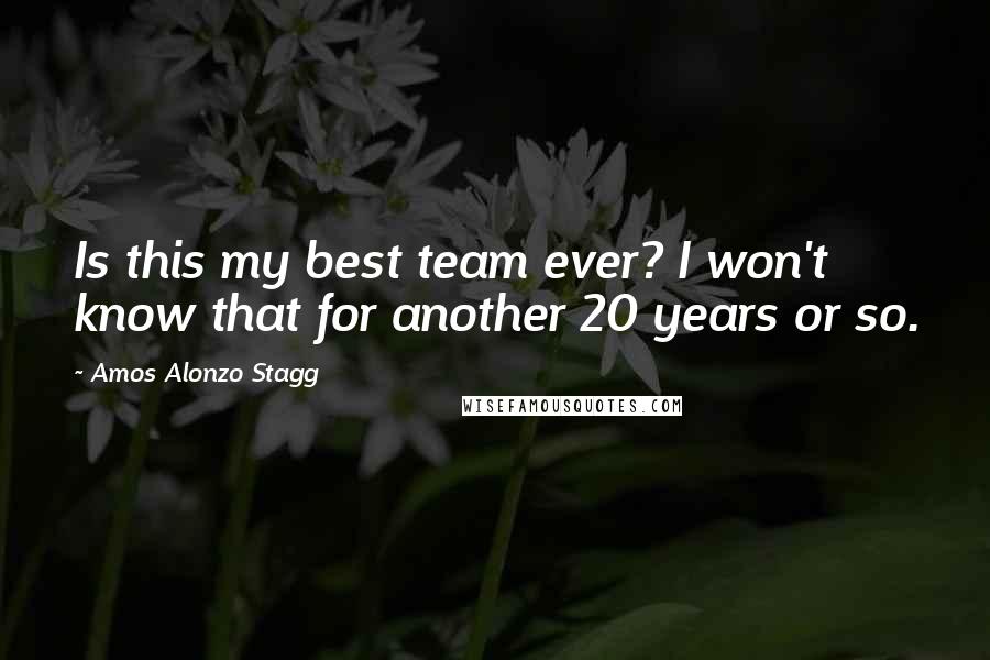 Amos Alonzo Stagg quotes: Is this my best team ever? I won't know that for another 20 years or so. Amos Alonzo Stagg quotes: Is this my best team ever? I won't know that for another 20 years or so.