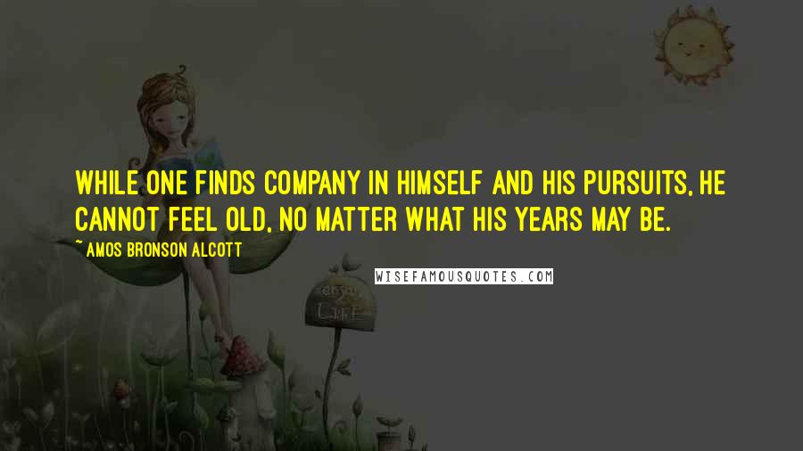 Amos Bronson Alcott quotes: While one finds company in himself and his pursuits, he cannot feel old, no matter what his years may be.