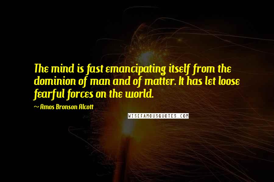 Amos Bronson Alcott quotes: The mind is fast emancipating itself from the dominion of man and of matter. It has let loose fearful forces on the world. Amos Bronson Alcott quotes: The mind is fast emancipating itself from the dominion of man and of matter. It has let loose fearful forces on the world.