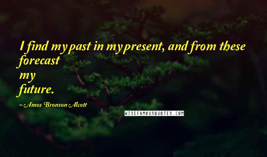 Amos Bronson Alcott quotes: I find my past in my present, and from these forecast my future.