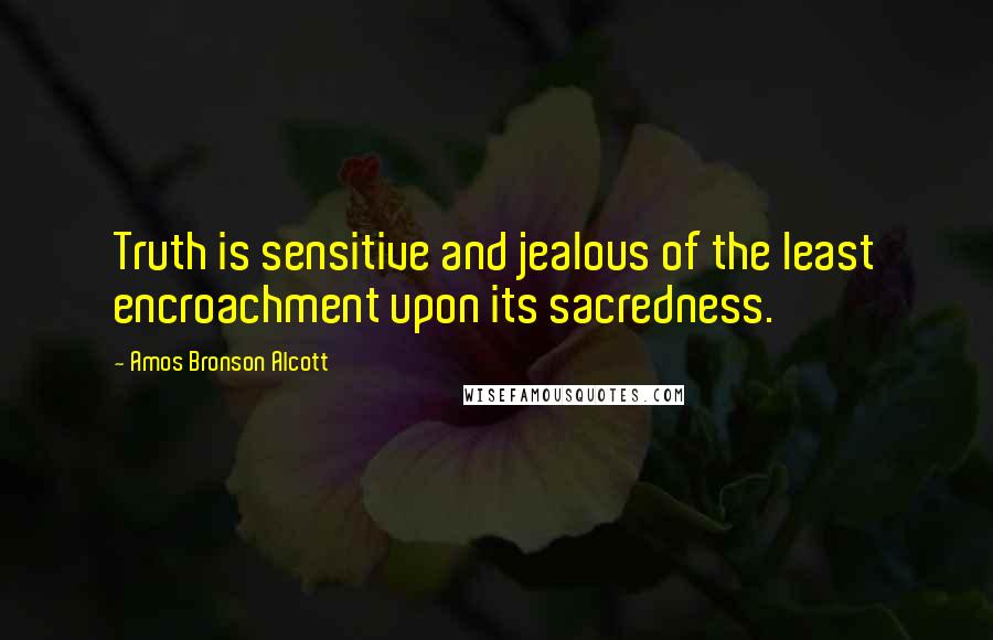 Amos Bronson Alcott quotes: Truth is sensitive and jealous of the least encroachment upon its sacredness.