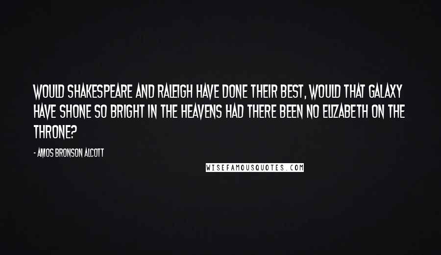 Amos Bronson Alcott quotes: Would Shakespeare and Raleigh have done their best, would that galaxy have shone so bright in the heavens had there been no Elizabeth on the throne?