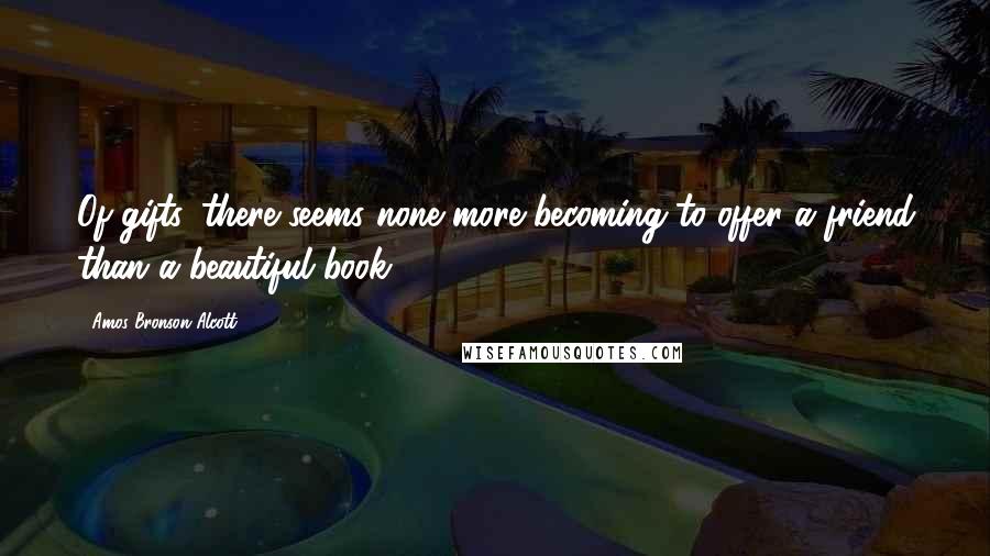 Amos Bronson Alcott quotes: Of gifts, there seems none more becoming to offer a friend than a beautiful book.