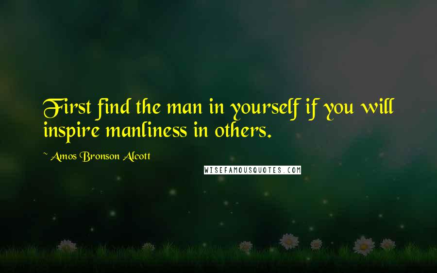 Amos Bronson Alcott quotes: First find the man in yourself if you will inspire manliness in others.