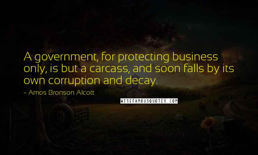 Amos Bronson Alcott quotes: A government, for protecting business only, is but a carcass, and soon falls by its own corruption and decay.